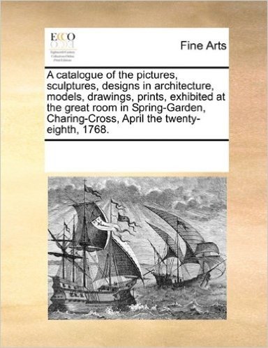 A Catalogue of the Pictures, Sculptures, Designs in Architecture, Models, Drawings, Prints, Exhibited at the Great Room in Spring-Garden, Charing-Cross, April the Twenty-Eighth, 1768.