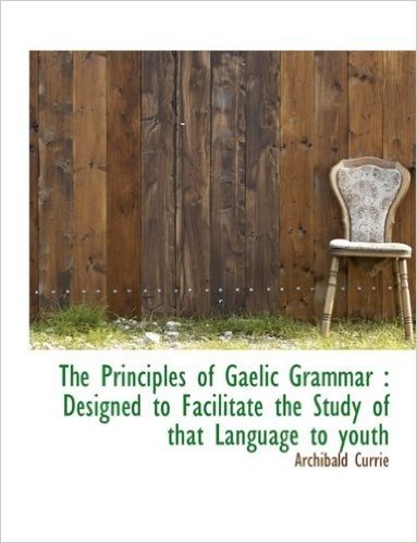 The Principles of Gaelic Grammar: Designed to Facilitate the Study of That Language to Youth