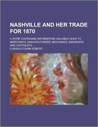 Nashville and Her Trade for 1870; A Work Containing Information Valuable Alike to Merchants, Manufacturers, Mechanics, Emigrants and Capitalists ...