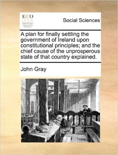A Plan for Finally Settling the Government of Ireland Upon Constitutional Principles; And the Chief Cause of the Unprosperous State of That Country Explained.