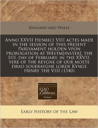 Anno XXVII Henrici VIII Actes Made in the Session of This Present Parlyament Holden Vpon Prorogation at Westm[inster], the IIII. Day of February, in ... Soueraygne Lorde Kynge Henry the VIII (1540)