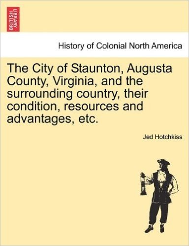 The City of Staunton, Augusta County, Virginia, and the Surrounding Country, Their Condition, Resources and Advantages, Etc.Vol.I