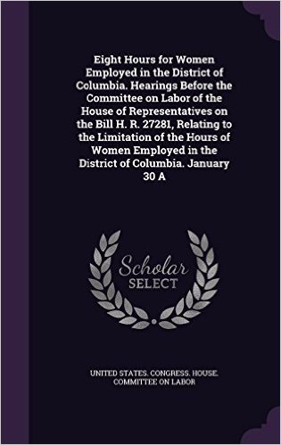 Eight Hours for Women Employed in the District of Columbia. Hearings Before the Committee on Labor of the House of Representatives on the Bill H. R. ... in the District of Columbia. January 30 a