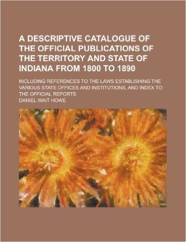 A Descriptive Catalogue of the Official Publications of the Territory and State of Indiana from 1800 to 1890; Including References to the Laws ... and Index to the Official Reports