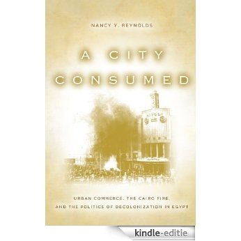 A City Consumed: Urban Commerce, the Cairo Fire, and the Politics of Decolonization in Egypt [Kindle-editie]