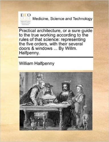 Practical Architecture, or a Sure Guide to the True Working According to the Rules of That Science: Representing the Five Orders, with Their Several Doors & Windows ... by Willm. Halfpenny.