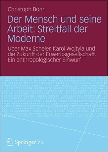 Der Mensch und seine Arbeit: Streitfall der Moderne: Über Max Scheler, Karol Wojtyla und die Zukunft der Erwerbsgesellschaft. Ein anthropologischer Einwurf