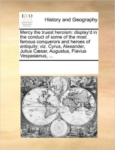 Mercy the Truest Heroism: Display'd in the Conduct of Some of the Most Famous Conquerors and Heroes of Antiquity; Viz. Cyrus, Alexander, Julius C]sar, Augustus, Flavius Vespasianus, ...