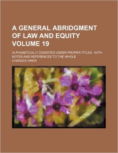 A General Abridgment of Law and Equity Volume 19; Alphabetically Digested Under Proper Titles with Notes and References to the Whole