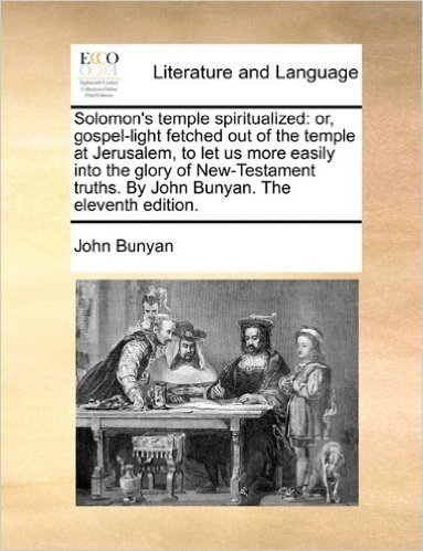 Solomon's Temple Spiritualized: Or, Gospel-Light Fetched Out of the Temple at Jerusalem, to Let Us More Easily Into the Glory of New-Testament Truths. by John Bunyan. the Eleventh Edition.