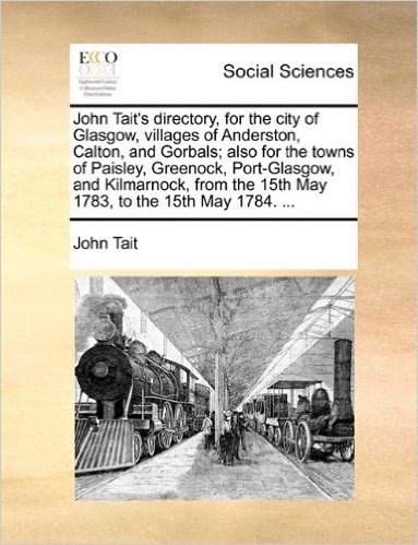 John Tait's Directory, for the City of Glasgow, Villages of Anderston, Calton, and Gorbals; Also for the Towns of Paisley, Greenock, Port-Glasgow, and ... the 15th May 1783, to the 15th May 1784. ...