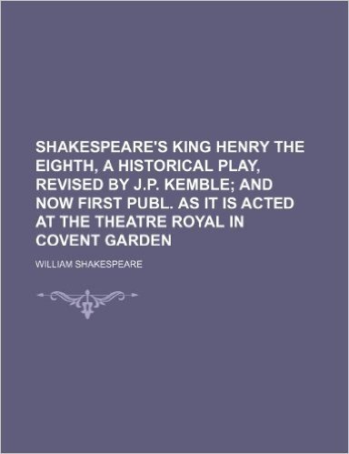 Shakespeare's King Henry the Eighth, a Historical Play, Revised by J.P. Kemble; And Now First Publ. as It Is Acted at the Theatre Royal in Covent Gard