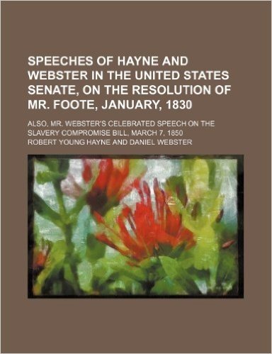 Speeches of Hayne and Webster in the United States Senate, on the Resolution of Mr. Foote, January, 1830; Also, Mr. Webster's Celebrated Speech on the