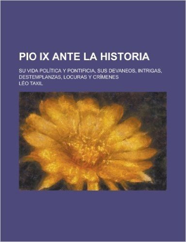 Pio IX Ante La Historia; Su Vida Politica y Pontificia, Sus Devaneos, Intrigas, Destemplanzas, Locuras y Crimenes