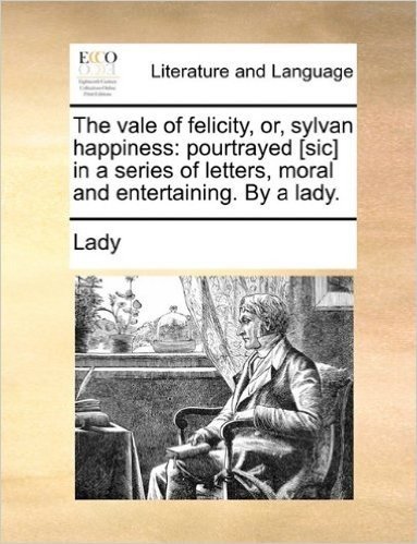 The Vale of Felicity, Or, Sylvan Happiness: Pourtrayed [Sic] in a Series of Letters, Moral and Entertaining. by a Lady.