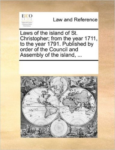Laws of the Island of St. Christopher; From the Year 1711, to the Year 1791. Published by Order of the Council and Assembly of the Island, ...