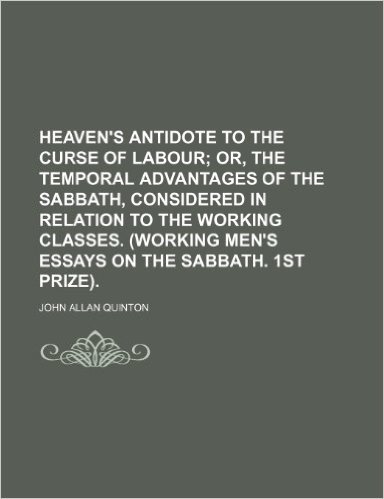 Heaven's Antidote to the Curse of Labour; Or, the Temporal Advantages of the Sabbath, Considered in Relation to the Working Classes. (Working Men's Essays on the Sabbath. 1st Prize).