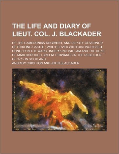 The Life and Diary of Lieut. Col. J. Blackader; Of the Cameronian Regiment, and Deputy Governor of Stirling Castle Who Served with Distinguished Honou