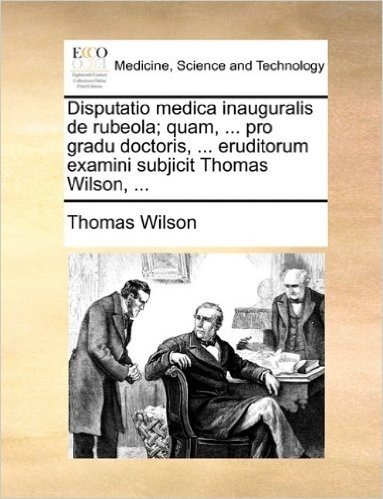 Disputatio Medica Inauguralis de Rubeola; Quam, ... Pro Gradu Doctoris, ... Eruditorum Examini Subjicit Thomas Wilson, ...