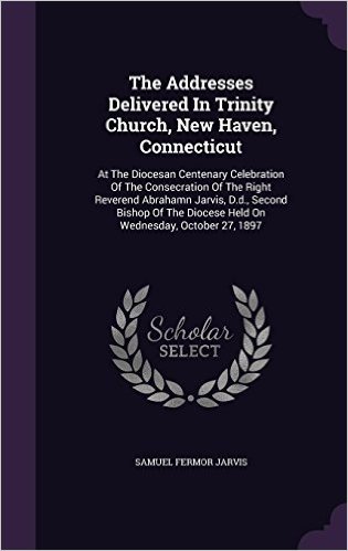 The Addresses Delivered in Trinity Church, New Haven, Connecticut: At the Diocesan Centenary Celebration of the Consecration of the Right Reverend ... Diocese Held on Wednesday, October 27, 1897