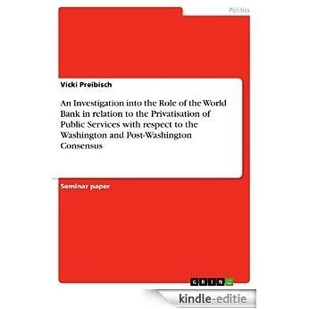 An Investigation into the Role of the World Bank in relation to the Privatisation of Public Services with respect to the Washington and Post-Washington Consensus [Kindle-editie]