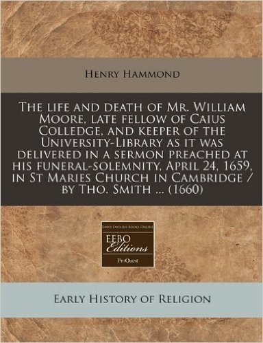 The Life and Death of Mr. William Moore, Late Fellow of Caius Colledge, and Keeper of the University-Library as It Was Delivered in a Sermon Preached