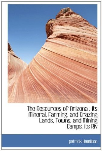 The Resources of Arizona: Its Mineral, Farming, and Grazing Lands, Towns, and Mining Camps, Its Riv
