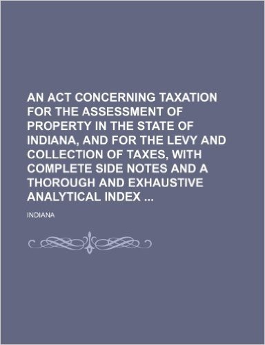 An ACT Concerning Taxation for the Assessment of Property in the State of Indiana, and for the Levy and Collection of Taxes, with Complete Side Notes and a Thorough and Exhaustive Analytical Index