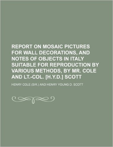 Report on Mosaic Pictures for Wall Decorations, and Notes of Objects in Italy Suitable for Reproduction by Various Methods, by Mr. Cole and LT.-Col. [