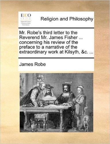 Mr. Robe's Third Letter to the Reverend Mr. James Fisher ... Concerning His Review of the Preface to a Narrative of the Extraordinary Work at Kilsyth,