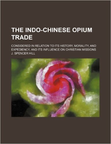 The Indo-Chinese Opium Trade; Considered in Relation to Its History, Morality, and Expediency, and Its Influence on Christian Missions