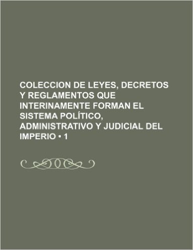 Coleccion de Leyes, Decretos y Reglamentos Que Interinamente Forman El Sistema Politico, Administrativo y Judicial del Imperio (1)