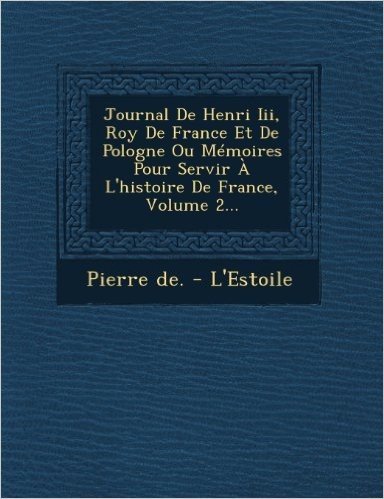 Journal de Henri III, Roy de France Et de Pologne Ou Memoires Pour Servir A L'Histoire de France, Volume 2...