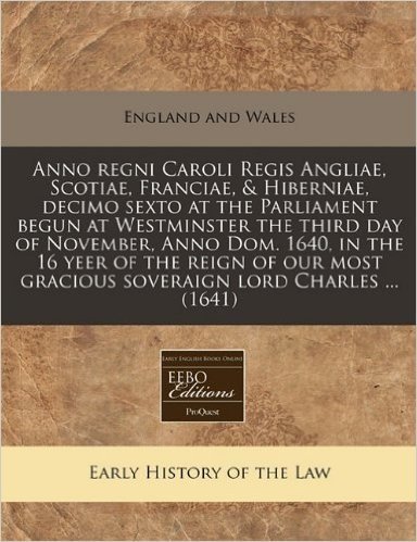 Anno Regni Caroli Regis Angliae, Scotiae, Franciae, & Hiberniae, Decimo Sexto at the Parliament Begun at Westminster the Third Day of November, Anno ... Gracious Soveraign Lord Charles ... (1641)