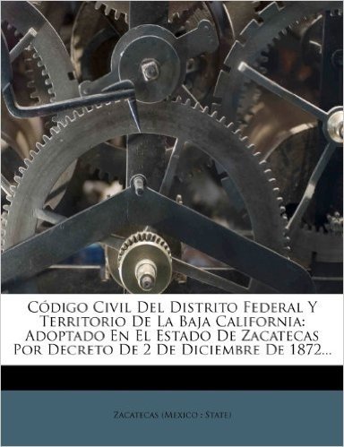 Codigo Civil del Distrito Federal y Territorio de La Baja California: Adoptado En El Estado de Zacatecas Por Decreto de 2 de Diciembre de 1872...