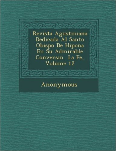 Revista Agustiniana Dedicada Al Santo Obispo de Hipona En Su Admirable Conversi N La Fe, Volume 12