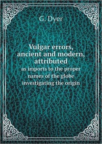 Vulgar Errors, Ancient and Modern, Attributed as Imports to the Proper Names of the Globe Investigating the Origin