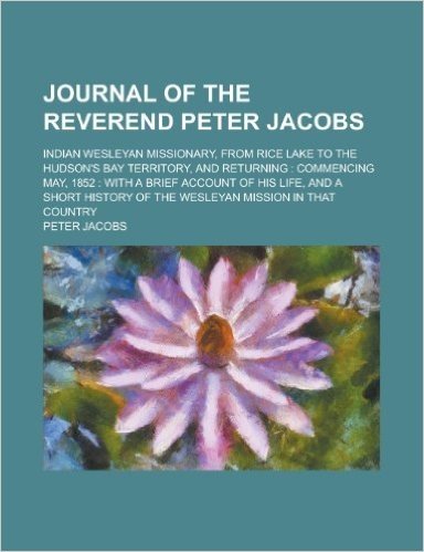 Journal of the Reverend Peter Jacobs; Indian Wesleyan Missionary, from Rice Lake to the Hudson's Bay Territory, and Returning: Commencing May, 1852: W