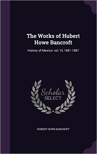 The Works of Hubert Howe Bancroft: History of Mexico: Vol. VI, 1861-1887