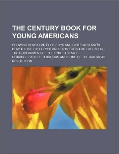 The Century Book for Young Americans; Showing How a Party of Boys and Girls Who Knew How to Use Their Eyes and Ears Found Out All about the Government of the United States