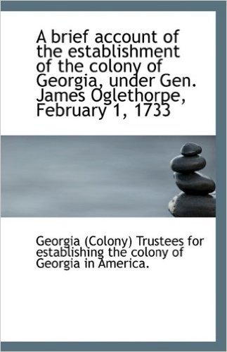 A Brief Account of the Establishment of the Colony of Georgia, Under Gen. James Oglethorpe, February