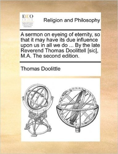 A Sermon on Eyeing of Eternity, So That It May Have Its Due Influence Upon Us in All We Do ... by the Late Reverend Thomas Doolittell [Sic], M.A. the Second Edition.