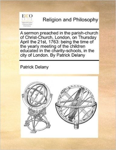 A Sermon Preached in the Parish-Church of Christ-Church, London, on Thursday April the 21st, 1763: Being the Time of the Yearly Meeting of the ... in the City of London. by Patrick Delany