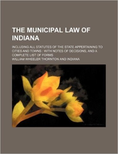 The Municipal Law of Indiana; Including All Statutes of the State Appertaining to Cities and Towns: With Notes of Decisions, and a Complete List of Forms