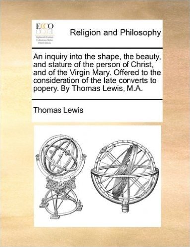 An Inquiry Into the Shape, the Beauty, and Stature of the Person of Christ, and of the Virgin Mary. Offered to the Consideration of the Late Converts to Popery. by Thomas Lewis, M.A. baixar