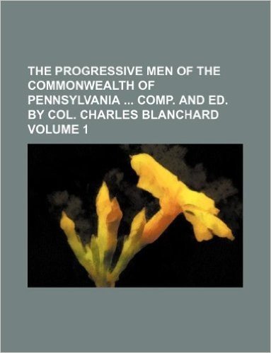 The Progressive Men of the Commonwealth of Pennsylvania Comp. and Ed. by Col. Charles Blanchard Volume 1