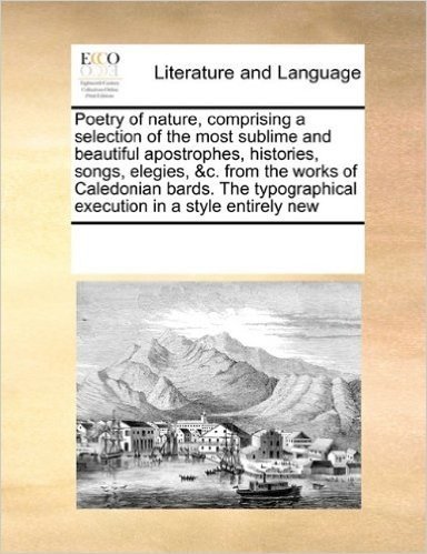Poetry of Nature, Comprising a Selection of the Most Sublime and Beautiful Apostrophes, Histories, Songs, Elegies, &C. from the Works of Caledonian ... Execution in a Style Entirely New