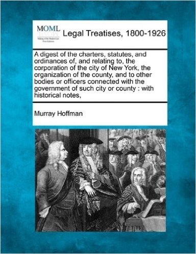 A Digest of the Charters, Statutes, and Ordinances Of, and Relating To, the Corporation of the City of New York, the Organization of the County, and ... Such City or County: With Historical Notes,