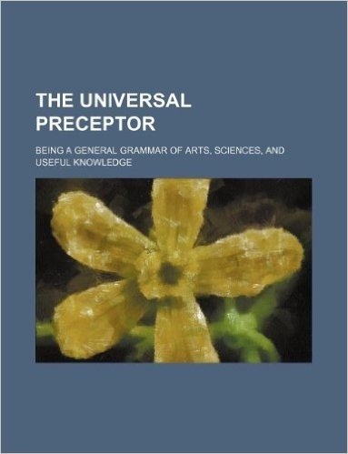 The Universal Preceptor; Being a General Grammar of Arts, Sciences, and Useful Knowledge