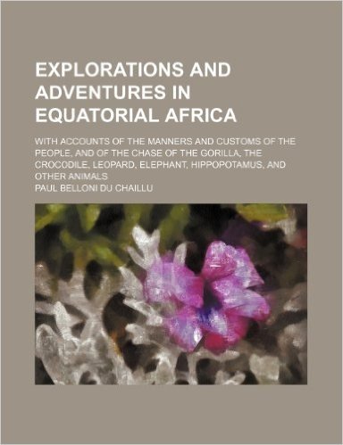 Explorations and Adventures in Equatorial Africa; With Accounts of the Manners and Customs of the People, and of the Chase of the Gorilla, the ... Elephant, Hippopotamus, and Other Animals